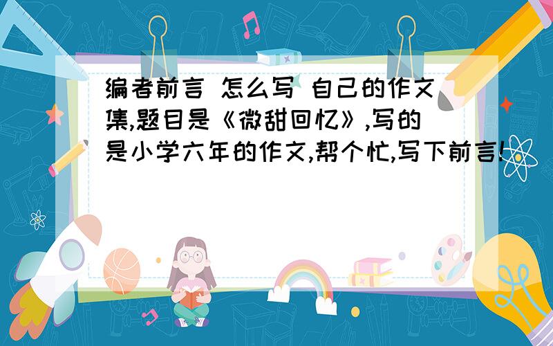 编者前言 怎么写 自己的作文集,题目是《微甜回忆》,写的是小学六年的作文,帮个忙,写下前言!