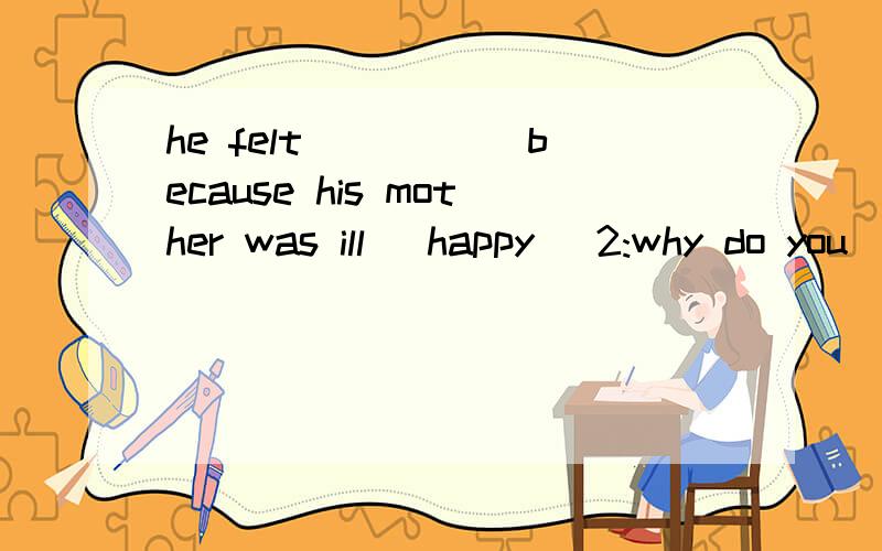 he felt _____because his mother was ill (happy) 2:why do you