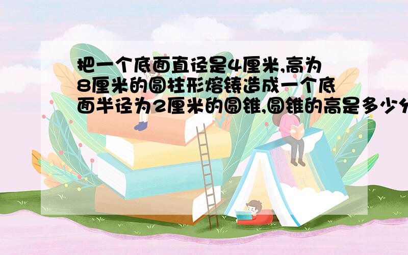 把一个底面直径是4厘米,高为8厘米的圆柱形熔铸造成一个底面半径为2厘米的圆锥,圆锥的高是多少分米?