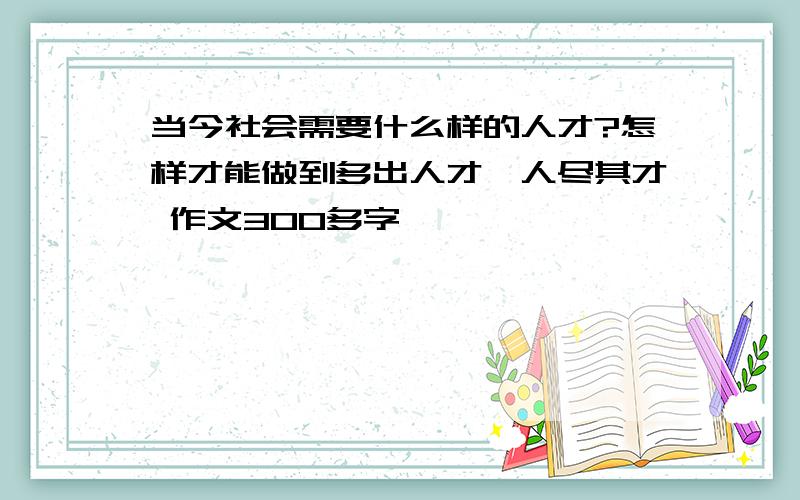 当今社会需要什么样的人才?怎样才能做到多出人才丶人尽其才 作文300多字