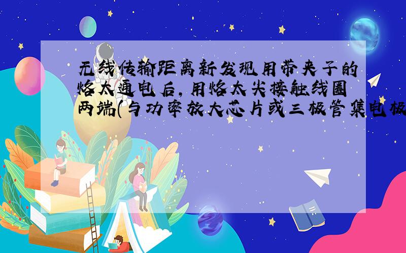 无线传输距离新发现用带夹子的烙太通电后,用烙太尖接触线圈两端(与功率放大芯片或三极管集电极相连的那一端),会发现传输距离