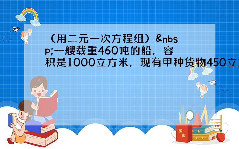 （用二元一次方程组） 一艘载重460吨的船，容积是1000立方米，现有甲种货物450立方米，乙种货物350吨，