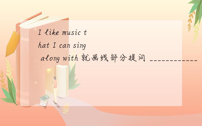 I like music that I can sing along with 就画线部分提问 ____________