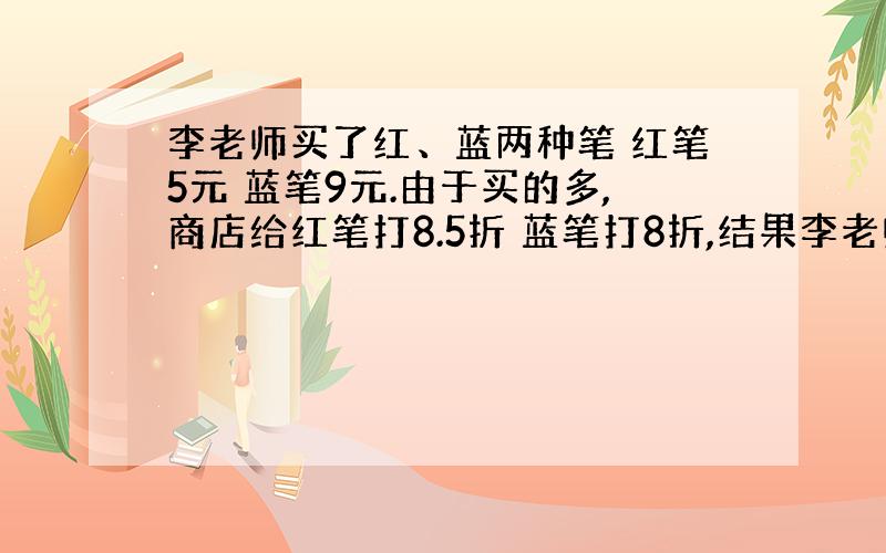 李老师买了红、蓝两种笔 红笔5元 蓝笔9元.由于买的多,商店给红笔打8.5折 蓝笔打8折,结果李老师付的钱比原来节省了百