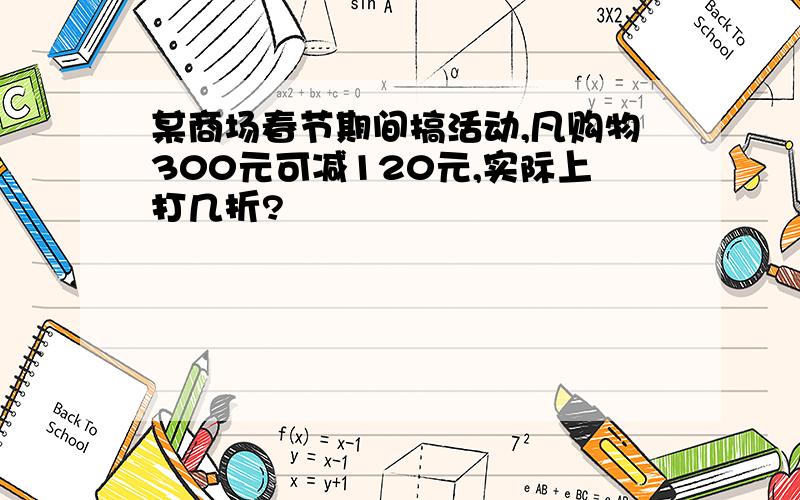 某商场春节期间搞活动,凡购物300元可减120元,实际上打几折?