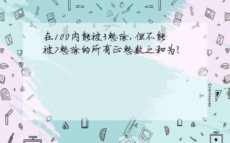 在100内能被3整除,但不能被7整除的所有正整数之和为?