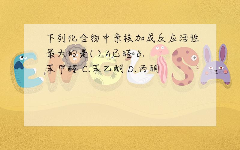 下列化合物中亲核加成反应活性最大的是( ) A已醛 B.苯甲醛 C.苯乙酮 D.丙酮