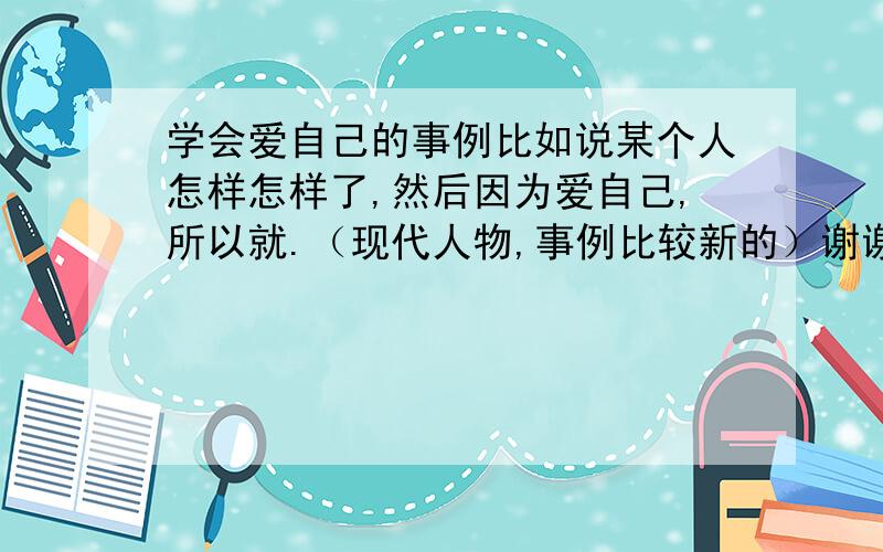 学会爱自己的事例比如说某个人怎样怎样了,然后因为爱自己,所以就.（现代人物,事例比较新的）谢谢啦!