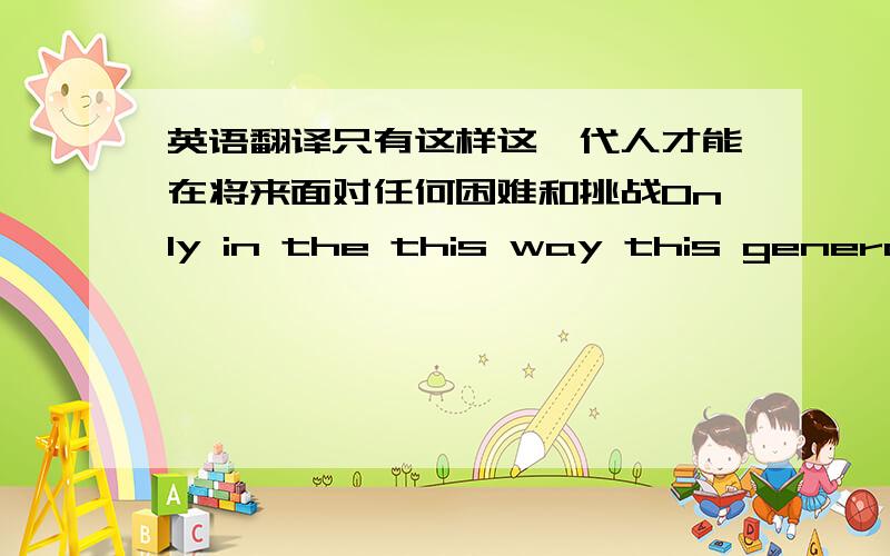 英语翻译只有这样这一代人才能在将来面对任何困难和挑战Only in the this way this generati