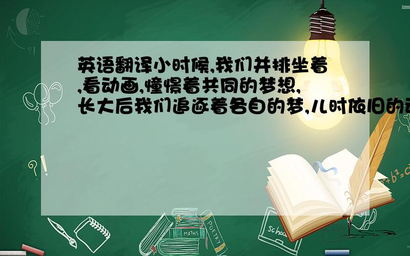 英语翻译小时候,我们并排坐着,看动画,憧憬着共同的梦想,长大后我们追逐着各自的梦,儿时依旧的动画是我们共同的喜爱,只是不