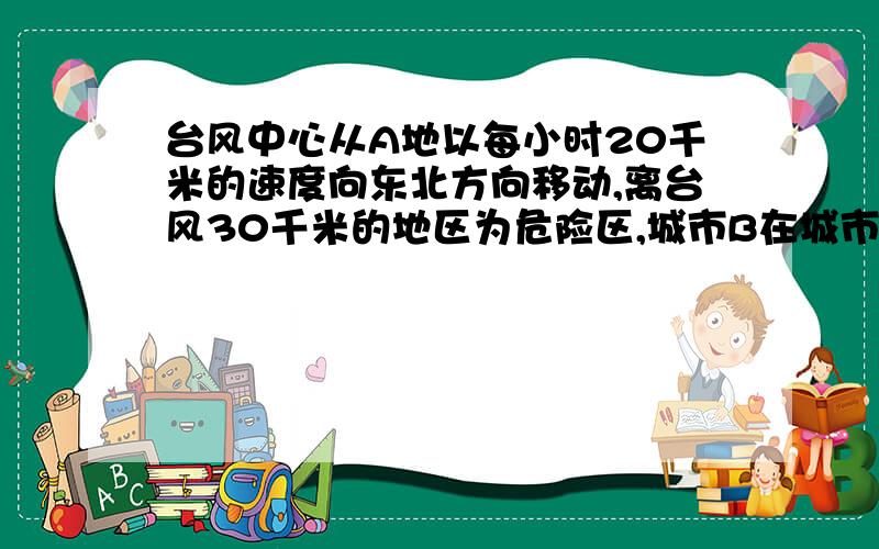 台风中心从A地以每小时20千米的速度向东北方向移动,离台风30千米的地区为危险区,城市B在城市A的正东40千米处,B城市