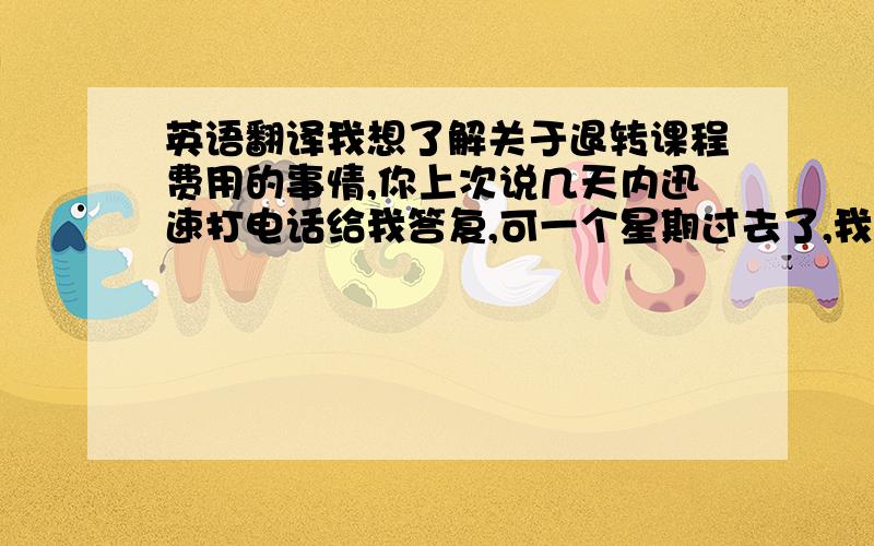 英语翻译我想了解关于退转课程费用的事情,你上次说几天内迅速打电话给我答复,可一个星期过去了,我没有收到任何消息.希望你尽