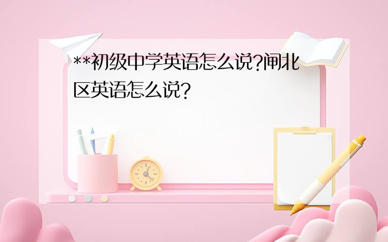 **初级中学英语怎么说?闸北区英语怎么说?