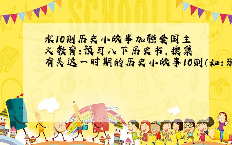 求10则历史小故事加强爱国主义教育：预习八下历史书,搜集有关这一时期的历史小故事10则（如：鸦片战争时期,抗日战争时期）