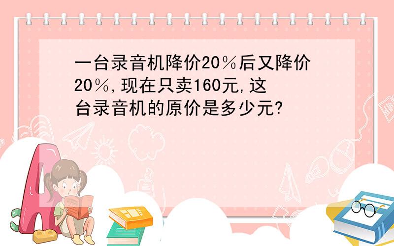 一台录音机降价20％后又降价20％,现在只卖160元,这台录音机的原价是多少元?