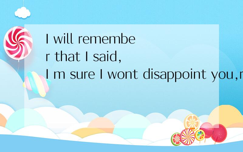 I will remember that I said,I m sure I wont disappoint you,r