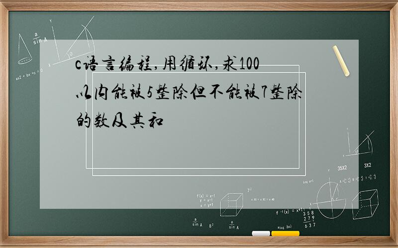 c语言编程,用循环,求100以内能被5整除但不能被7整除的数及其和