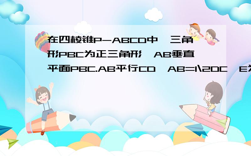 在四棱锥P-ABCD中,三角形PBC为正三角形,AB垂直平面PBC.AB平行CD,AB=1\2DC,E为PD的中点.