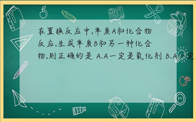 在置换反应中,单质A和化合物反应,生成单质B和另一种化合物,则正确的是 A.A一定是氧化剂 B.A一定是还原剂 C.A可