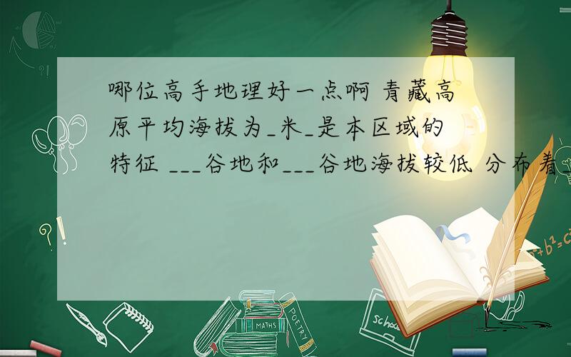 哪位高手地理好一点啊 青藏高原平均海拔为_米_是本区域的特征 ___谷地和___谷地海拔较低 分布着_农业 特色