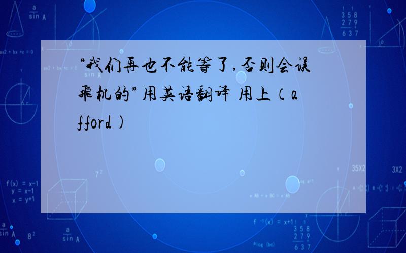 “我们再也不能等了,否则会误飞机的”用英语翻译 用上（afford)