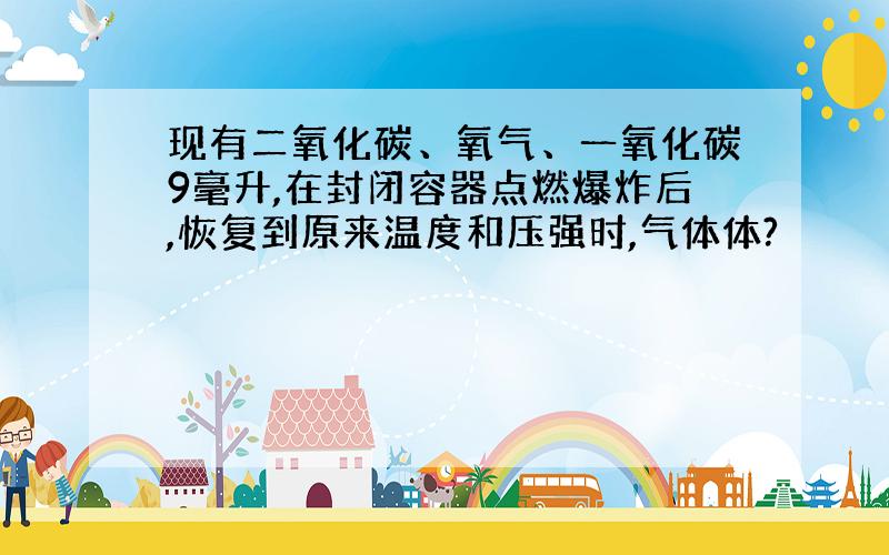 现有二氧化碳、氧气、一氧化碳9毫升,在封闭容器点燃爆炸后,恢复到原来温度和压强时,气体体?