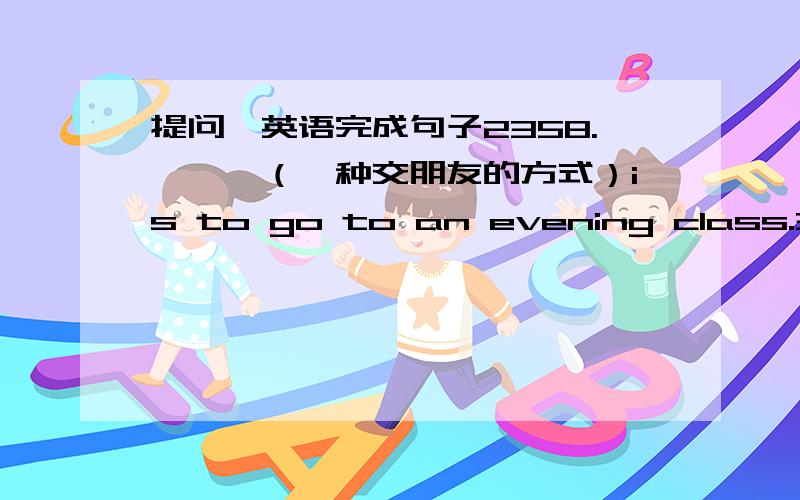 提问,英语完成句子2358.———（一种交朋友的方式）is to go to an evening class.359.