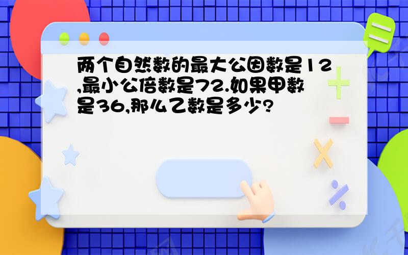 两个自然数的最大公因数是12,最小公倍数是72.如果甲数是36,那么乙数是多少?