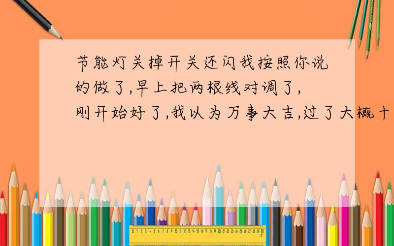 节能灯关掉开关还闪我按照你说的做了,早上把两根线对调了,刚开始好了,我以为万事大吉,过了大概十分钟又开始闪了 实在无语,