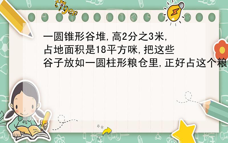 一圆锥形谷堆,高2分之3米,占地面积是18平方咪,把这些谷子放如一圆柱形粮仓里,正好占这个粮仓容积的