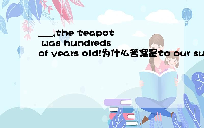 ___,the teapot was hundreds of years old!为什么答案是to our surpri