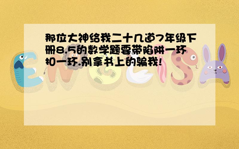 那位大神给我二十几道7年级下册8.5的数学题要带陷阱一环扣一环.别拿书上的骗我!