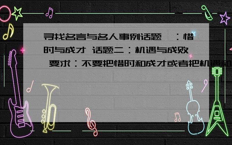 寻找名言与名人事例话题一：惜时与成才 话题二：机遇与成败 要求：不要把惜时和成才或者把机遇和成败分开,要把它们结合起来看