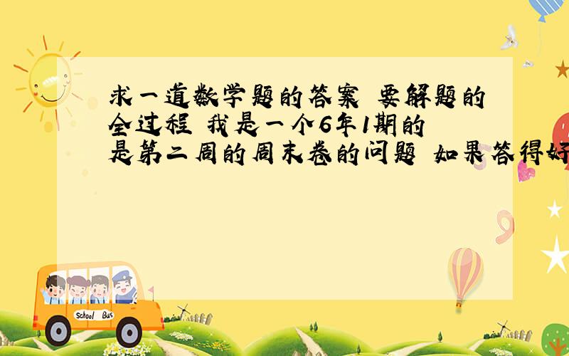 求一道数学题的答案 要解题的全过程 我是一个6年1期的 是第二周的周末卷的问题 如果答得好加悬~