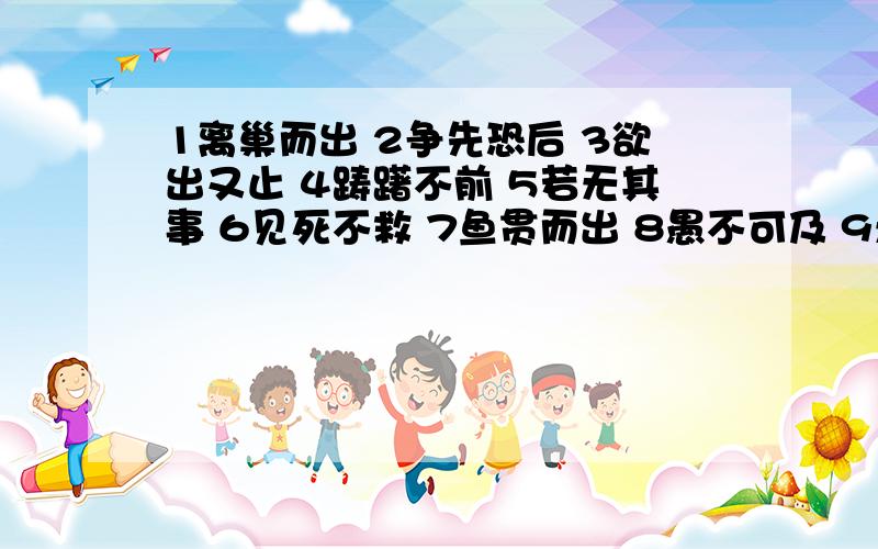 1离巢而出 2争先恐后 3欲出又止 4踌躇不前 5若无其事 6见死不救 7鱼贯而出 8愚不可及 9无遮无拦 10成百上千