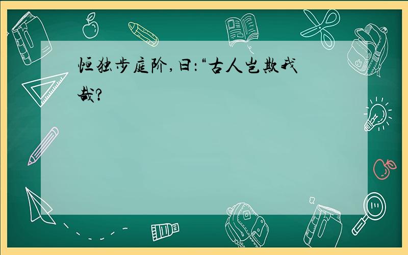 恒独步庭阶,曰：“古人岂欺我哉?