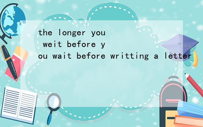 the longer you weit before you wait before writting a letter