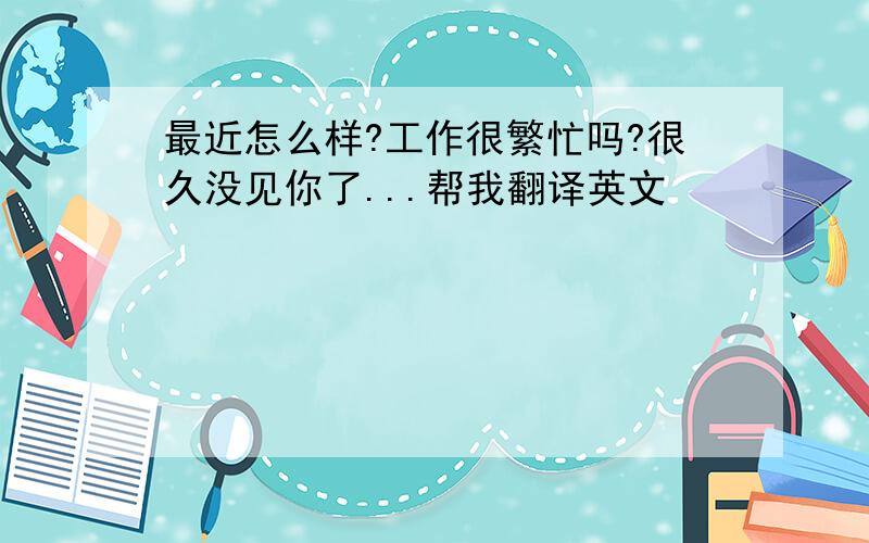 最近怎么样?工作很繁忙吗?很久没见你了...帮我翻译英文