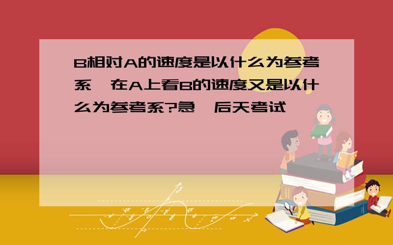 B相对A的速度是以什么为参考系,在A上看B的速度又是以什么为参考系?急,后天考试