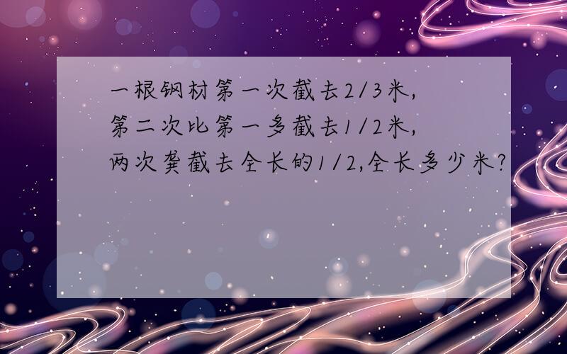 一根钢材第一次截去2/3米,第二次比第一多截去1/2米,两次龚截去全长的1/2,全长多少米?