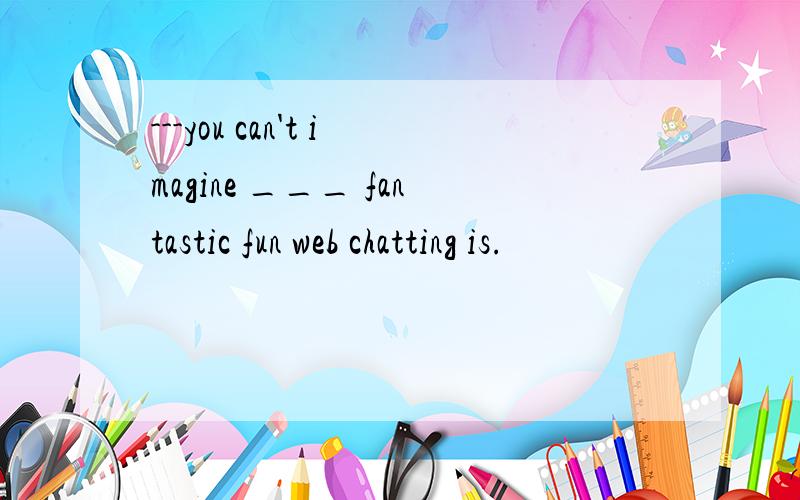 ---you can't imagine ___ fantastic fun web chatting is.