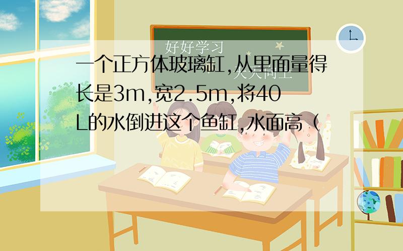 一个正方体玻璃缸,从里面量得长是3m,宽2.5m,将40L的水倒进这个鱼缸,水面高（