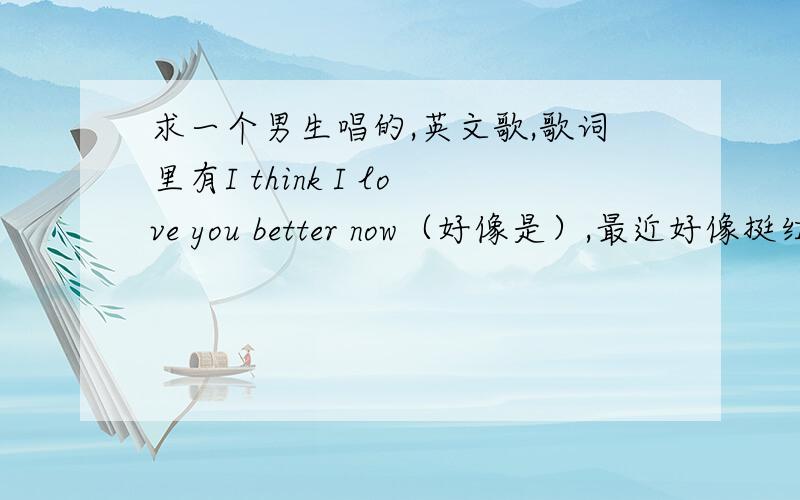 求一个男生唱的,英文歌,歌词里有I think I love you better now（好像是）,最近好像挺红的