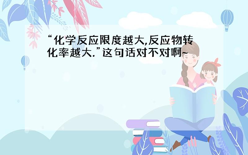 “化学反应限度越大,反应物转化率越大.”这句话对不对啊~