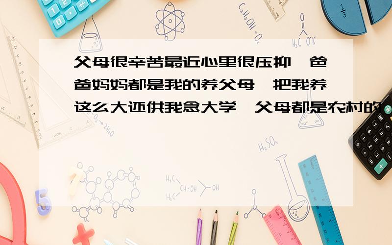 父母很辛苦最近心里很压抑,爸爸妈妈都是我的养父母,把我养这么大还供我念大学,父母都是农村的,挣钱很不容易,我现在出来工作