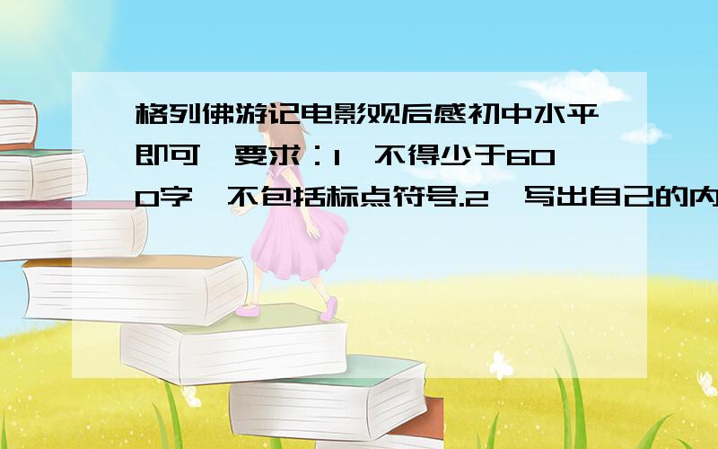 格列佛游记电影观后感初中水平即可,要求：1、不得少于600字,不包括标点符号.2、写出自己的内心感想,抒发真实情感.3、