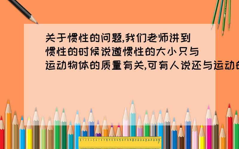 关于惯性的问题,我们老师讲到惯性的时候说道惯性的大小只与运动物体的质量有关,可有人说还与运动的速度