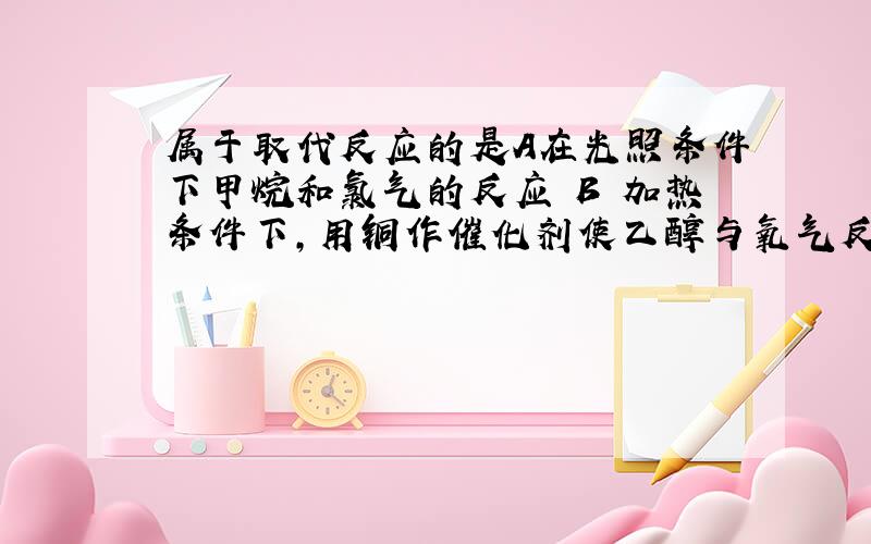 属于取代反应的是A在光照条件下甲烷和氯气的反应 B 加热条件下,用铜作催化剂使乙醇与氧气反应