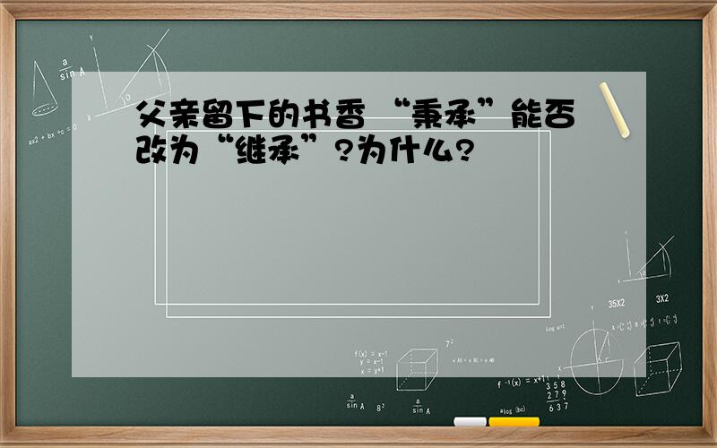 父亲留下的书香 “秉承”能否改为“继承”?为什么?