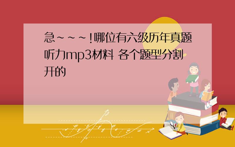 急~~~!哪位有六级历年真题听力mp3材料 各个题型分割开的